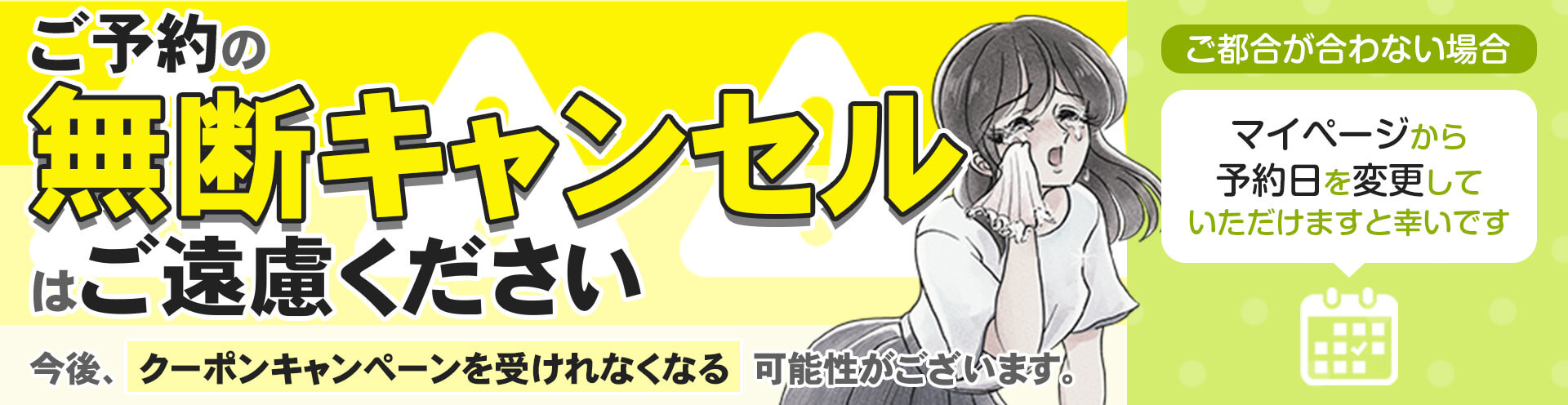 ご予約の無断キャンセルはご遠慮ください。今後クーポンキャンペーンを受けられなくなる可能性がございます。ご都合が合わない場合はマイページから予約日を変更していただけますと幸いです。